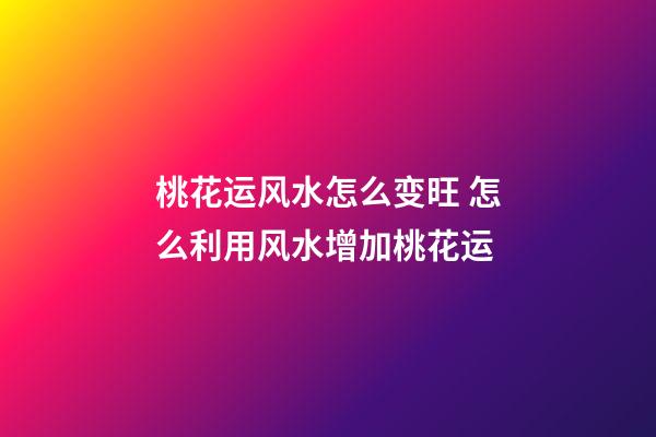 桃花运风水怎么变旺 怎么利用风水增加桃花运